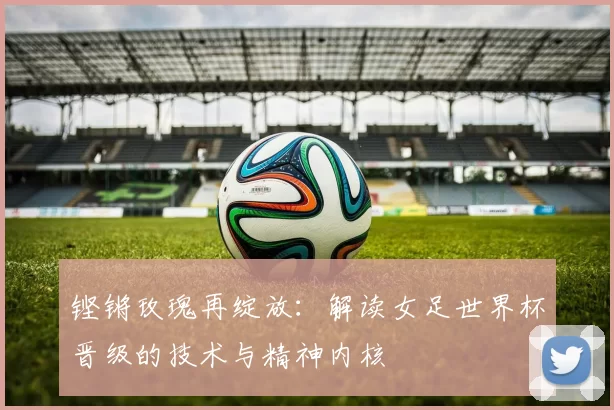 铿锵玫瑰再绽放：解读女足世界杯晋级的技术与精神内核