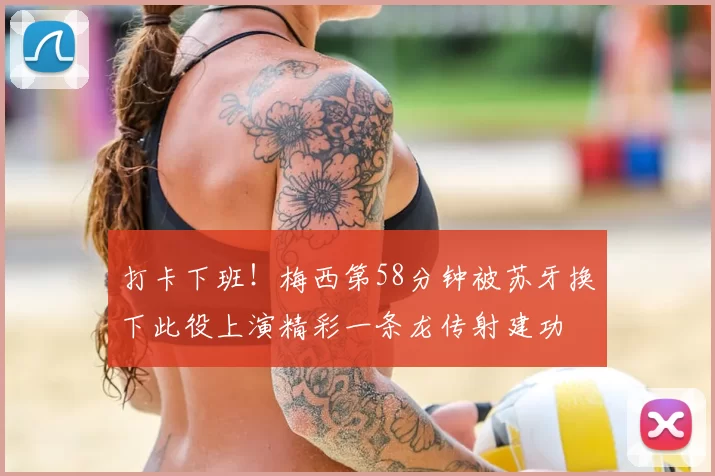 打卡下班！梅西第58分钟被苏牙换下此役上演精彩一条龙传射建功